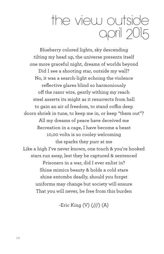 the view outside oorl 2015 Blueberry colored lights, sky descending tilting my head up, the universe presents itself one more graceful night, dreams of worlds beyond Did I see a shooting star, outside my wall? No, it was a search-light echoing the violence reflective glares blind so harmoniously off the razor wire, gently withing my reach steel asserts its might as it resurrects from hell to gain an air of freedom, to stand coffin deep doors shriek in tune, to keep me in, or keep “them out’? All my dreams of peace have deceived me Recreation in a cage, I have become a beast 10,00 volts is so cooley welcoming the sparks they purr at me Like a high I’ve never known, one touch & you’re hooked stars run away, lest they be captured & sentenced Prisoners in a war, did I ever enlist in? Shine mimics beauty & holds a cold stare shine entombs deadly, should you forget uniforms may change but society will ensure ‘That you will never, be free from this burden ~Eric King (V) (//) (B)